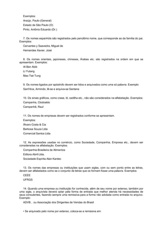 Exemplos:
Araújo, Paulo (General)
Estado de São Paulo (O)
Pinto, Antônio Eduardo (Dr.)
7. Os nomes espanhóis são registrados pelo penúltimo nome, que corresponde ao da família do pai.
Exemplos:
Cervantes y Saavedra, Miguel de
Hemandes Xavier, José
8. Os nomes orientais, japoneses, chineses, Árabes etc. são registrados na ordem em que se
apresentam. Exemplos:
Al Ben Abib
Li Yutang
Mao Tsé Tung
9. Os nomes ligados por apóstrofo devem ser lidos e arquivados como uma só palavra. Exemplo:
Sant'Ana, Armindo, lê-se e arquiva-se Santana
10. Os sinais gráficos, como crase, til, cedilha etc., não são considerados na alfabetação. Exemplos:
Campanha, Clodoaldo
Campanhã, Raul
11. Os nomes de empresas devem ser registrados conforme se apresentam.
Exemplos:
Álvaro Costa & Cia
Barbosa Souza Ltda
Comercial Santos Ltda
12. As expressões usadas no comércio, como Sociedade, Companhia, Empresa etc., devem ser
consideradas na alfabetação. Exemplos:
Companhia Brasileira de Alimentos
Editora Abril Ltda.
Sociedade Espírita Alan Kardec
13. Os nomes das empresas ou instituições que usam siglas, com ou sem ponto entre as letras,
devem ser alfabetados como se o conjunto de letras que os formam fosse uma palavra. Exemplos:
CEEE
UFRGS
14. Quando uma empresa ou instituição for conhecida, além de seu nome por extenso, também por
uma sigla, o arquivista deverá optar pela forma de entrada que melhor atenda há necessidades de
seus consulentes, fazendo sempre uma remissiva para a forma não adotada como entrada no arquivo.
Exemplo:
ADVB... ou Associação dos Dirigentes de Vendas do Brasil
• Se arquivado pelo nome por extenso, coloca-se a remissiva em:
 
