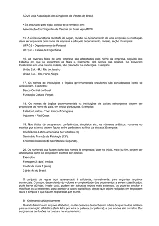 ADVB veja Associação dos Dirigentes de Vendas do Brasil
• Se arquivado pela sigla, coloca-se a remissiva em:
Associação dos Dirigentes de Vendas do Brasil veja ADVB
15. A correspondência recebida de seção, divisão ou departamento de uma empresa ou instituição
deve ser arquivada pelo nome da empresa e não pelo departamento, divisão, seção. Exemplos:
UFRGS - Departamento de Pessoal
UFRGS - Escola de Engenharia
16. As diversas filiais de uma empresa são alfabetadas pelo nome da empresa, seguido dos
Estados em que se encontram as filiais e, finalmente, dos nomes das cidades. Se estiverem
localizadas em uma mesma cidade, são colocados os endereços. Exemplos:
União S.A. - RJ, Rio de Janeiro
União S.A. - RS, Porto Alegre
17. Os nomes de instituições e órgãos governamentais brasileiros são considerados como se
apresentam. Exemplos:
Banco Central do Brasil
Fundação Getúlio Vargas
18. Os nomes de órgãos governamentais ou instituições de países estrangeiros devem ser
precedidos do nome do país, em língua portuguesa. Exemplos:
Estados Unidos - The Library of Congress
Inglaterra - Red Cross
19. Nos títulos de congressos, conferências, simpósios etc., os números arábicos, romanos ou
escritos por extenso devem figurar entre parênteses ao final da entrada.)Exemplos:
Conferência Latino-americana de Pediatras (II).
Seminário Francês de Patologia (13º).
Encontro Brasileiro de Secretárias (Segundo).
20. Os numerais que fazem parte dos nomes de empresas; quer no inicio, meio ou fim, devem ser
alfabetados como se estivessem escritos por extenso.
Exemplos:
Ferragem 2 (dois) irmãos
Inseticida mata 7 (sete)
3 (três) M do Brasil
O conjunto de regras aqui apresentado é suficiente, normalmente, para organizar arquivos
comerciais. Contudo, dependendo do volume e complexidade dos documentos a serem classificados,
pode haver dúvidas. Neste caso, podem ser adotadas regras mais extensas, ou pode-se ampliar e
modificar as já existentes, para atender a casos específicos, desde que sejam redigidas em linguagem
clara e simples e que fiquem registradas por escrito.
B - Ordenando alfabeticamente
Quando falamos em arquivo alfabético, muitas pessoas desconhecem o fato de que há dois critérios
para a ordenação alfabética (feita letra por letra ou palavra por palavra), e que ambos são corretos. Daí
surgirem as confusões na busca e no arquivamento.
 