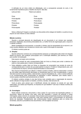 A definição de um único critério de alfabetação, com a conseqüente exclusão do outro, é de
fundamental importância para o trabalho de arquivo. São eles:
Letra por letra Palavra por palavra
Porta Porta
Porta-algodão Porta-algodão
Portada Porta-discos
Porta-discos Porta-espada
Portador Portada
Porta-espada Portador
Notou a diferença? Imagine a confusão e as discussões entre colegas de trabalho e usuários do seu
arquivo se você misturar os dois critérios!
Método numérico
Quando o principal elemento de classificação de um documento é um número (por exemplo:
processes, legislação, documentos protocolados etc.), a melhor forma de organização para o arquivo é
o método numérico.
Nesta modalidade de arquivamento, a consulta é, indireta, pois há necessidade de se recorrer a um
índice auxiliar alfabético que remeterá ao número sob o qual a informação foi arquivada.
O método numérico pode ser:
A - Simples
Quando atribuímos números aos correspondentes (pessoas ou instituições) pela ordem de chegada
destes ao arquivo, sem qualquer preocupação com a ordenação alfabética, pois teremos um índice
para auxiliar na localização.
Este arquivo vai exigir como controles:
• Registro de entrada de cada correspondente (feito em livros ou fichas) para evitar a abertura de
duas ou mais pastas para o mesmo correspondente.
• Índice alfabético auxiliar (feito em fichas ou disquetes de computador) que remeta do nome do
correspondente para o número de sua pasta aberta no arquivo. O índice é, indispensável, pois, com
o crescimento do arquivo, toma-se impossível localizar os documentos.
Nos arquivos empresariais que utilizam o método numérico simples, pode-se reaproveitar o número
de uma pasta vaga (documentos eliminados ou transferidos) para um novo correspondente, o que já
não deve ocorrer no serviço público, rede bancária, arquivos hospitalares etc., onde o número atribuído
a um correspondente pode comprometer as operações a serem realizadas, pois nesses casos o
número passa a identificar permanentemente um cliente.
O método numérico simples é uma das formas mais versáteis para a organização de arquivos,
sendo utilizado em larga escala na indústria, comércio, escolas, rede bancaria etc.
Você já parou para pensar que é identificado através de números na escola em que está
matriculado, nos clubes que freqüenta, na empresa em que trabalha? Tudo isso é método numérico de
arquivaniento!
B - Cronológico
Neste método numera-se o documento, e não a pasta. É o que ocorre nas repartições públicas - o
documento, depois de receber uma capa, onde são colocados o número de protocolo e outras
informações, passa a formar um processo. Este processo será acompanhado durante a tramitação, por
uma ficha numérica (ficha de protocolo), onde será indicada toda a movimentação do documento
dentro da repartição. Paralelamente, são confeccionados índices alfabéticos para os nomes dos
envolvidos, assunto e procedência dos documentos, a fim de agilizar as buscas.
Método geográfico
 