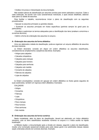 • Análise minuciosa e interpretação da documentação.
Não existem planos de classificação por assuntos prontos para serem aplicados a arquivos. Cabe a
cada instituição, de acordo com suas características individuais, e após estudo detalhado, elaborar
esse plano ou tabela de assuntos.
Para facilitar o trabalho, recomenda-se iniciar o plano de classificação com os seguintes
procedimentos:
• Agrupar os assuntos principais ou grandes classes.
• Subdividir os assuntos principais em títulos específicos (partindo sempre do geral para os
particulares).
• Escolher e padronizar os termos adequados para a identificação dos itens (analisar a sinonímia e
os termos técnicos).
• Definir a forma de ordenação dos assuntos no arquivo.
A - Ordenação dos assuntos de forma alfabética
Uma vez elaborada a tabela de classificação, pode-se organizar um arquivo alfabético de assuntos
de duas maneiras:
a) Ordem dicionária: consiste em dispor em ordem alfabética os assuntos classificados,
considerando-se simplesmente a seqüência das letras. Exemplos:
• Artigos para calçados
• Calcados ortopédicos
• Calçados para crianças
• Calçados para homens
• Calçados para senhoras
• Calçados sob medida
• Conserto de calçados
• Fábricas de calçados
• Lojas de calçados
b) Ordem enciclopédica: consiste em agrupar em ordem alfabética os títulos gerais seguidos de
suas subdivisões, também em rigorosa ordem alfabética. Exemplos:
CALÇADOS
• Artigos
• Consertos
• Fábricas
• Lojas
• Ortopédicos
• Para crianças
• Para homens
• Para senhoras
• Sob medida
B - Ordenação dos assuntos de fornia numérica
Nesta modalidade, além do plano de classificação, deverá ser elaborado um índice alfabético
remissivo, pois os itens classificados receberão números no arquivo e o índice auxilia na rápida
localização.
a) Método duplex: a documentação após a divisão em classes, segundo o plano de classificação,
recebe uma numeração seqüencial simples para cada classe geral e as subdivisões dessas classes
seção ordenadas através de numerais decimais. Exemplo:
 