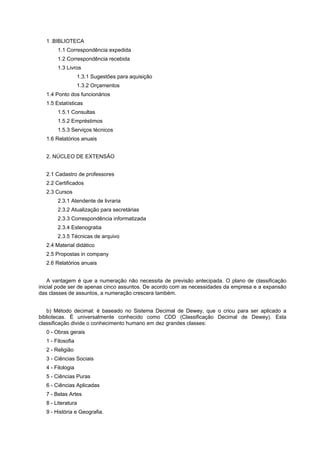 1 .BIBLIOTECA
1.1 Correspondência expedida
1.2 Correspondência recebida
1.3 Livros
1.3.1 Sugestões para aquisição
1.3.2 Orçamentos
1.4 Ponto dos funcionários
1.5 Estatísticas
1.5.1 Consultas
1.5.2 Empréstimos
1.5.3 Serviços técnicos
1.6 Relatórios anuais
2. NÚCLEO DE EXTENSÃO
2.1 Cadastro de professores
2.2 Certificados
2.3 Cursos
2.3.1 Atendente de livraria
2.3.2 Atualização para secretárias
2.3.3 Correspondência informatizada
2.3.4 Estenogratia
2.3.5 Técnicas de arquivo
2.4 Material didático
2.5 Propostas in company
2.6 Relatórios anuais
A vantagem é que a numeração não necessita de previsão antecipada. O plano de classificação
inicial pode ser de apenas cinco assuntos. De acordo com as necessidades da empresa e a expansão
das classes de assuntos, a numeração crescera também.
b) Método decimal: é baseado no Sistema Decimal de Dewey, que o criou para ser aplicado a
bibliotecas. É universalmente conhecido como CDD (Classificação Decimal de Dewey). Esta
classificação divide o conhecimento humano em dez grandes classes:
0 - Obras gerais
1 - Filosofia
2 - Religião
3 - Ciências Sociais
4 - Filologia
5 - Ciências Puras
6 - Ciências Aplicadas
7 - Belas Artes
8 - Literatura
9 - História e Geografia.
 