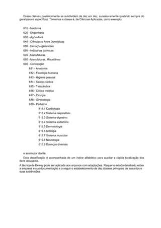 Essas classes posteriormente se subdividem de dez em dez, sucessivamente (partindo sempre do
geral para o específico). Tomemos a classe é, de Ciências Aplicadas, como exemplo:
610 - Medicina
620 - Engenharia
630 - Agricultura
640 - Ciências e Artes Doméstcas
650 - Serviços gerenciais
660 - Indústrias químicas
670 - Manufaturas
680 - Manufaturas, Miscelânea
690 - Construção
611 - Anatomia
612 - Fisiologia humana
613 - Higiene pessoal
614 - Saúde pública
615 - Terapêutica
616 - Clínica médica
617 - Cirurgia
618 - Ginecologia
619 - Pediatria
616.1 Cardiologia
616.2 Sistema respiratório
616.3 Sistema digestivo
616.4 Sistema endócrino
616.5 Dermatologia
616.6 Urologia
616.7 Sistema muscular
616.8 Neurologia
616.9 Doenças diversas
e assim por diante.
Esta classificação é acompanhada de um índice alfabético para auxiliar a rápida localização dos
itens desejados.
A técnica de Dewey pode ser aplicada aos arquivos com adaptações. Requer o estudo detalhado sobre
a empresa e sua documentação e a seguir o estabelecimento de dez classes principais de assuntos e
suas subdivisões.
 