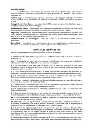MICROFILMAGEM
A microfilmagem é uma técnica que propicia uma maneira prática fácil e econômica de
registrar, distribuir e localizar dados manuscritos, registros impressos ou ilustrados. Seus principais
benefícios são:
Validade Legal - a microfilmagem é um processo reprográfico autorizado pela Lei 5.433 de 08/05/1968
e pelo Decreto 1.799 de 30/01/1996, que conferem ao microfilme o mesmo valor legal do documento
original.
Redução Sensível de Espaço - da ordem de até 98%, sempre em proporcionalidade ao grau de
redução utilizado quando da microfilmagem;
Acesso Fácil e Rápido - conseqüência das pequenas dimensões das microformas, da eficiência de
sua catalogação e indexação, comparativamente aos arquivos convencionais em papel;
Segurança - por se tratar de um material fotográfico, além de permitir reprodução com rapidez e baixo
custo, o arquivo microfilmado, devido ao pequeno volume, permite o seu acondicionamento em caixas
forte (arquivo de segurança), protegido de sinistros.
Confidencialidade das Informações - visto que a olho nu é impossível visualizar qualquer
informação;
Durabilidade - respeitando-se a determinadas normas da microfilmagem, acondicionamento e
manuseio, os documentos microfilmados podem ser conservados indefinidamente.
LEI Nº 5.433, DE 8 DE MAIO DE 1968
Regula a microfilmagem de documentos oficiais e dá outras providências.
O PRESIDENTE DA REPÚBLICA, faço saber que o CONGRESSO NACIONAL decreta e eu sanciono
a seguinte Lei:
Art. 1º É autorizada, em todo o território nacional, a microfilmagem de documentos particulares e
oficiais arquivados, estes de órgãos federais, estaduais e municipais.
§ 1º Os microfilmes de que trata esta Lei, assim como as certidões, os traslados e as cópias
fotográficas obtidas diretamente dos filmes produzirão os mesmos efeitos legais dos documentos
originais em juízo ou fora dele.
§ 2º Os documentos microfilmados poderão, a critério da autoridade competente, ser eliminados por
incineração, destruição mecânica ou por outro processo adequado que assegure a sua desintegração.
§ 3º A incineração dos documentos microfilmados ou sua transferência para outro local far-se-á
mediante lavratura de termo, por autoridade competente, em livro próprio.
§ 4º Os filmes negativos resultantes de microfilmagem ficarão arquivados na repartição detentora do
arquivo, vedada sua saída sob qualquer pretexto.
§ 5º A eliminação ou transferência para outro local dos documentos microfilmados far-se-á mediante
lavratura de termo em livro próprio pela autoridade competente.
§ 6º Os originais dos documentos ainda em trânsito, microfilmados não poderão ser eliminados antes
de seu arquivamento.
§ 7º Quando houver conveniência, ou por medida de segurança, poderão excepcionalmente ser
microfilmados documentos ainda não arquivados, desde que autorizados por autoridade competente.
Art. 2º Os documentos de valor histórico não deverão ser eliminados, podendo ser arquivados em local
diverso da repartição detentora dos mesmos.
Art. 3º O Poder Executivo regulamentará, no prazo de 90 (noventa) dias, a presente Lei, indicando as
autoridades competentes, nas esferas federais, estaduais e municipais para a autenticação de
traslados e certidões originárias de microfilmagem de documentos oficiais.
§ 1º O decreto de regulamentação determinará, igualmente, quais os cartórios e órgãos públicos
capacitados para efetuarem a microfilmagem de documentos particulares, bem como os requisitos que
a microfilmagem realizada por aqueles cartórios e órgãos públicos devem preencher para serem
autenticados, a fim de produzirem efeitos jurídicos, em juízo ou fora dele, quer os microfilmes, quer os
seus traslados e certidões originárias.
§ 2º Prescreverá também o decreto as condições que os cartórios competentes terão de cumprir para a
autenticação de microfilmes realizados por particulares, para produzir efeitos jurídicos contra terceiros.
 