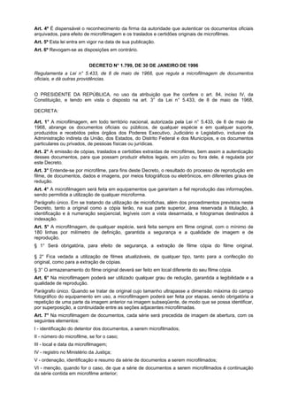 Art. 4º É dispensável o reconhecimento da firma da autoridade que autenticar os documentos oficiais
arquivados, para efeito de microfilmagem e os traslados e certidões originais de microfilmes.
Art. 5º Esta lei entra em vigor na data de sua publicação.
Art. 6º Revogam-se as disposições em contrário.
DECRETO N° 1.799, DE 30 DE JANEIRO DE 1996
Regulamenta a Lei n° 5.433, de 8 de maio de 1968, que regula a microfilmagem de documentos
oficiais, e dá outras providências.
O PRESIDENTE DA REPÚBLICA, no uso da atribuição que lhe confere o art. 84, inciso IV, da
Constituição, e tendo em vista o disposto na art. 3° da Lei n° 5.433, de 8 de maio de 1968,
DECRETA:
Art. 1° A microfilmagem, em todo território nacional, autorizada pela Lei n° 5.433, de 8 de maio de
1968, abrange os documentos oficiais ou públicos, de qualquer espécie e em qualquer suporte,
produzidos e recebidos pelos órgãos dos Poderes Executivo, Judiciário e Legislativo, inclusive da
Administração indireta da União, dos Estados, do Distrito Federal e dos Municípios, e os documentos
particulares ou privados, de pessoas físicas ou jurídicas.
Art. 2° A emissão de cópias, traslados e certidões extraídas de microfilmes, bem assim a autenticação
desses documentos, para que possam produzir efeitos legais, em juízo ou fora dele, é regulada por
este Decreto.
Art. 3° Entende-se por microfilme, para fins deste Decreto, o resultado do processo de reprodução em
filme, de documentos, dados e imagens, por meios fotográficos ou eletrônicos, em diferentes graus de
redução.
Art. 4° A microfilmagem será feita em equipamentos que garantam a fiel reprodução das informações,
sendo permitida a utilização de qualquer microforma.
Parágrafo único. Em se tratando da utilização de microfichas, além dos procedimentos previstos neste
Decreto, tanto a original como a cópia terão, na sua parte superior, área reservada à titulação, à
identificação e à numeração seqüencial, legíveis com a vista desarmada, e fotogramas destinados à
indexação.
Art. 5° A microfilmagem, de qualquer espécie, será feita sempre em filme original, com o mínimo de
180 linhas por milímetro de definição, garantida a segurança e a qualidade de imagem e de
reprodução.
§ 1° Será obrigatória, para efeito de segurança, a extração de filme cópia do filme original.
§ 2° Fica vedada a utilização de filmes atualizáveis, de qualquer tipo, tanto para a confecção do
original, como para a extração de cópias.
§ 3° O armazenamento do filme original deverá ser feito em local diferente do seu filme cópia.
Art. 6° Na microfilmagem poderá ser utilizado qualquer grau de redução, garantida a legibilidade e a
qualidade de reprodução.
Parágrafo único. Quando se tratar de original cujo tamanho ultrapasse a dimensão máxima do campo
fotográfico do equipamento em uso, a microfilmagem poderá ser feita por etapas, sendo obrigatória a
repetição de uma parte da imagem anterior na imagem subseqüente, de modo que se possa identificar,
por superposição, a continuidade entre as seções adjacentes microfilmadas.
Art. 7° Na microfilmagem de documentos, cada série será precedida de imagem de abertura, com os
seguintes elementos:
I - identificação do detentor dos documentos, a serem microfilmados;
II - número do microfilme, se for o caso;
III - local e data da microfilmagem;
IV - registro no Ministério da Justiça;
V - ordenação, identificação e resumo da série de documentos a serem microfilmados;
VI - menção, quando for o caso, de que a série de documentos a serem microfilmados é continuação
da série contida em microfilme anterior;
 