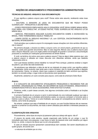 NOÇÕES DE ARQUIVAMENTO E PROCEDIMENTOS ADMINISTRATIVOS
TÉCNICAS DE ARQUIVO: ARQUIVO E SUA DOCUMENTAÇÃO
O que significa a palavra arquivo para você? Pense sobre este assunto, analisando estas duas
situações.
- DOUTORA, A SENHORA JÁ USOU OS DOCUMENTOS QUE ME PEDIU? POSSO
GUARDÁ-LOS? - PERGUNTOU A SECRETÁRIA.
- ESSES PROCESSOS EMPILHADOS AQUI À ESQUERDA VOCÊ DEIXA SOBRE MINHA MESA,
POIS AINDA VOU CONSULTAR. JÁ ESSAS PASTAS, PODE GUARDÁ-LAS NO ARQUIVO LÁ DA
MINHA SALA.
- MARCOS, PRECISAMOS ANALISAR ALGUNS DOCUMENTOS SOBRE A ESCRAVIDÃO No
BRASIL, PARA TERMINARMOS AQUELE TRABALHO!
- VAMOS ENTÃO Ao ARQUIVO NACIONAL? LÁ, com CERTEZA, ENCONTRAREMOS MUITO
MATERIAL INTERESSANTE!
Você percebeu que a palavra arquivo foi empregada nessas situações com dois sentidos diferentes,
não é mesmo?
Na primeira situação, a doutora se referiu a arquivo como um móvel próprio, geralmente de aço ou
madeira, usado para guardar documentos. Mas no caso seguinte, Marcos usou a palavra arquivo para
citar o Arquivo Nacional, que é um órgão público encarregado de guardar e conservar a documentação
produzida ou recebida por instituições governamentais de âmbito federal.
E você, se lembrou de outros usos para a palavra arquivo? Veja se algum deles aparece aqui, pois
a palavra arquivo é utilizada em nosso dia-a-dia com diferentes sentidos, ainda que bastante
relacionados entre si.
Com qual desses sentidos vamos trabalhar no manual? Para começar, podemos analisar a origem
da palavra, que ainda não está esclarecida.
Há estudiosos que defendem a idéia de ela ter se originado do grego arché, que significa palácio
dos registrados, tendo evoluído mais tarde para o termo archeion, que é o local de guarda e depósito
de documentos. Outros, no entanto, dizem que a palavra é originária do latim archivum que significa,
também no conceito antigo, o lugar onde os documentos eram guardados.
Atualmente, adotamos um outro conceito para arquivo, como este do americano Solon Buck:
Arquivo
É O CONJUNTO DE DOCUMENTOS OFICIALMENTE PRODUZIDOS E RECEBIDOS POR UM
GOVERNO, ORGANIZAÇÃO OU FIRMA, NO DECORRER DE SUAS ATIVIDADES, ARQUIVADOS E
CONSERVADOS POR SI E SEUS SUCESSORES, PARA EFEITOS FUTUROS.
Podemos, então, a partir desse conceito, tirar algumas conclusões sobre a finalidade e as funções
de um arquivo.
A primeira finalidade de um arquivo e servir à administração de uma instituição qualquer que seja a
sua natureza. Depois que a atividade administrativa acaba, os arquivos começam a funcionar para a
história e para a cultura. Temos aí a outra finalidade, que surge em conseqüência da anterior: servir à
história, como fonte de pesquisa.
No entanto, qualquer que seja a finalidade de um arquivo, as suas funções básicas são as mesmas:
guardar e conservar os documentos, de modo a serem utilizados para atender a interesses pessoais ou
oficiais.
CLASSIFICAÇÃO DOS ARQUIVOS
Provavelmente, vários tipos de arquivo já passaram pela sua cabeça até agora, não é?
O arquivo da escola onde estudou; aquele organizado pela família de um amigo; o que foi
consultado para fazer uma pesquisa; o que havia no setor de pessoal onde você trabalhou por algum
tempo; ou, ainda, o arquivo de discos que viu em uma gravadora.
E cada um desses arquivos apresentam características bem variadas. Daí serem classificados em
quatro grupos, de acordo com:
- a natureza da entidade que os criou;
 