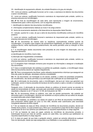 VII - identificação do equipamento utilizado, da unidade filmadora e do grau de redução;
VIII - nome por extenso, qualificação funcional, se for o caso, e assinatura do detentor dos documentos
a serem microfilmados;
IX - nome por extenso, qualificação funcional e assinatura do responsável pela unidade, cartório ou
empresa executora da microfilmagem.
Art. 8º No final da microfilmagem de cada série, será reproduzida a imagem de encerramento,
imediatamente após o último documento, com os seguintes elementos:
I - identificação do detentor dos documentos microfilmados;
II - informações complementares relativas ao inciso V do artigo anterior;
III - termo de encerramento atestando a fiel observância às disposições deste Decreto;
IV - menção, quando for o caso, de que a série de documentos microfilmados continua em microfilme
posterior;
V - nome por extenso, qualificação funcional e assinatura do responsável pela unidade, cartório ou
empresa executora da microfilmagem.
Art. 9° Os documentos da mesma série ou seqüência, eventualmente omitidos quando da
microfilmagem, ou aqueles cujas imagens não apresentarem legibilidade, por falha de operação ou por
problema técnico, serão reproduzidos posteriormente, não sendo permitido corte ou inserção no filme
original.
§ 1° A microfilmagem destes documentos será precedida de uma imagem de observação, com os
seguintes elementos:
a) identificação do microfilme, local e data;
b) descrição das irregularidades constatadas;
c) nome por extenso, qualificação funcional e assinatura do responsável pela unidade, cartório ou
empresa executora da microfilmagem.
§ 2° É obrigatório fazer indexação remissiva para recuperar as informações e assegurar a localização
dos documentos.
§ 3° Caso a complementação não satisfaça os padrões de qualidade. exigidos, a microfilmagem dessa
série de documentos deverá ser repetida integralmente.
Art. 10. Para o processamento dos filmes, serão utilizados equipamentos e técnicas que assegurem ao
filme alto poder de definição, densidade uniforme e durabilidade.
Art. 11. Os documentos, em tramitação ou em estudo, poderão, a critério da autoridade competente,
ser microfilmados, não sendo permitida a sua eliminação até a definição de sua destinação final.
Art. 12. A eliminação de documentos, após a microfilmagem, dar-se-á por meios que garantam sua
inutilização, sendo a mesma precedida de lavratura de termo próprio e após a revisão e a extração de
filme cópia.
Parágrafo único. A eliminação de documentos oficiais ou públicos só deverá ocorrer se prevista na
tabela de temporalidade do órgão, aprovada pela autoridade competente na esfera de sua atuação e
respeitado o disposto no art. 9° da Lei n° 8.159, de 8 de janeiro de 1991.
Art. 13. Os documentos oficiais ou públicos, com valor de guarda permanente, não poderão ser
eliminados após a microfilmagem, devendo ser recolhidos ao arquivo público de sua esfera de atuação
ou preservados pelo próprio órgão detentor.
Art. 14. Os traslados, as certidões e as cópias em papel ou em filme de documentos microfilmados,
para produzirem efeitos legais em juízo ou fora dele, deverão estar autenticados pela autoridade
competente detentora do filme original.
§ 1° Em se tratando de cópia em filme, extraída de microfilmes de documentos privados, deverá ser
emitido termo próprio, no qual constará que o filme que o acompanha é cópia fiel do filme original, cuja
autenticação far-se-á nos cartórios que satisfizerem os requisitos especificados no artigo seguinte.
§ 2° Em se tratando de cópia em papel, extraída de microfilmes de documentos privados, a
autenticação far-se-á por meio de carimbo, aposto em cada folha, nos cartórios que satisfizerem os
requisitos especificados no artigo seguinte.
§ 3° A cópia em papel, de que trata o parágrafo anterior, poderá ser extraída utilizando-se qualquer
meio de reprodução, desde que seja assegurada a sua fidelidade e a sua qualidade de leitura.
 