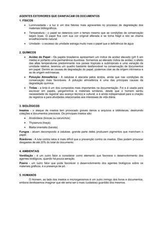 AGENTES EXTERIORES QUE DANIFIACAM OS DOCUMENTOS
1. FÍSICOS
• Luminosidade - a luz é um dos fatores mais agravantes no processo de degradação dos
materiais bibliográficos.
• Temperatura - o papel se deteriora com o tempo mesmo que as condições de conservação
sejam boas. O papel fica com sua cor original alterada e se torna frágil e isto se chama
envelhecimento natural.
• Umidade - o excesso de umidade estraga muito mais o papel que a deficiência de água
2. QUÍMICOS
• Acidez do Papel - Os papéis brasileiros apresentam um índice de acidez elevado (pH 5 em
média) e portanto uma permanência duvidosa. Somemos ao elevado índice de acidez, o efeito
das altas temperaturas predominante nos países tropicais e subtropicais e uma variação da
umidade relativa, teremos um quadro bastante desfavorável na conservação de documentos
em papel. Dentre as causas de degradação do papel, podemos citar as de origem intrínseca e
as de origem extrínsecas.
• Poluição Atmosférica - A celulose é atacada pelos ácidos, ainda que nas condições de
conservação mais favoráveis. A poluição atmosférica é uma das principais causas da
degradação química.
• Tintas - a tinta é um dos compostos mais importantes na documentação. Foi e é usada para
escrever em papéis, pergaminhos e materiais similares, desde que o homem sentiu
necessidade de registrar seu avanço técnico e cultural, e é ainda indispensável para a criação
de registros e para atividades relacionadas aos interesses de vida diária.
3. BIOLÓGICOS
Insetos - o ataque de insetos tem provocado graves danos a arquivos e bibliotecas, destruindo
coleções e documentos preciosos. Os principais insetos são:
• Anobiídeos (brocas ou carunchos)
• Thysanura (traça)
• Blatta orientalis (barata)
Fungos - atuam decompondo a celulose, grande parte deles produzem pigmentos que mancham o
papel.
Roedores - A luta contra ratos é mais difícil que a prevenção contra os insetos. Eles podem provocar
desgastes de até 20% do total do documento.
4. AMBIENTAIS
Ventilação - é um outro fator a considerar como elemento que favorece o desenvolvimento dos
agentes biológicos, quando há pouca aeração.
Poeira - um outro fator que pode favorecer o desenvolvimento dos agentes biológicos sobre os
materiais gráficos, é a presença de pó.
5. HUMANOS
O Homem, ao lado dos insetos e microrganismos é um outro inimigo dos livros e documentos,
embora devêssemos imaginar que ele seria ser o mais cuidadoso guardião dos mesmos.
 