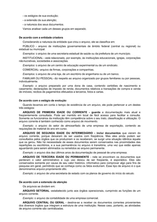 - os estágios de sua evolução;
- a extensão da sua atenção;
- a natureza dos seus documentos.
Vamos analisar cada um desses grupos em separado.
De acordo com a entidade criadora
Considerando a natureza da entidade que criou o arquivo, ele se classifica em:
PÚBLICO - arquivo de instituições governamentais de âmbito federal (central ou regional) ou
estadual ou municipal.
Exemplos: o arquivo de uma secretaria estadual de saúde ou da prefeitura de um município.
INSTITUCIONAL - está relacionado, por exemplo, às instituições educacionais, igrejas, corporações
não-lucrativas, sociedades e associações.
Exemplos: o arquivo de um centro de educação experimental ou de um sindicato.
COMERCIAL- arquivo de firmas, corporações e companhias.
Exemplos: o arquivo de uma loja, de um escritório de engenharia ou de um banco.
FAMILIAR OU PESSOAL- diz respeito ao arquivo organizado por grupos familiares ou por pessoas,
individualmente.
Exemplo: o arquivo preparado por uma dona de casa, contendo certidões de nascimento e
casamento; declarações de imposto de renda; documentos relativos a transações de compra e venda
de imóveis; recibos de pagamentos efetuados a terceiros; fotos e cartas.
De acordo com o estágio de evolução
Quando levamos em conta o tempo de existência de um arquivo, ele pode pertencer a um destes
três estágios:
ARQUIVO DE PRIMEIRA IDADE OU CORRENTE - guarda a documentação mais atual e
freqüentemente consultada. Pode ser mantido em local de fácil acesso para facilitar a consulta.
Somente os funcionários da instituição têm competência sobre o seu trato, classificação e utilização. O
arquivo corrente é também conhecido como arquivo de movimento.
Exemplo: o arquivo do setor de almoxarifado de uma empresa de exportação, contendo as
requisições de material do ano em curso.
ARQUIVO DE SEGUNDA IDADE OU INTERMEDIÁRIO - inclui documentos que vieram do
arquivo corrente, porque deixaram de ser usados com freqüência. Mas eles ainda podem ser
consultados pelos órgãos que os produziram e os receberam, se surgir uma situação idêntica àquela
que os gerou. Não há necessidade de esses documentos serem conservados nas proximidades das
repartições ou escritórios, e a sua permanência no arquivo é transitória, uma vez que estão apenas
aguardando para serem eliminados ou remetidos ao arquivo permanente.
Exemplo: o arquivo dos dez últimos anos da documentação de pessoal de uma empresa.
ARQUIVO DE TERCEIRA IDADE OU PERMANENTE - nele se encontram os documentos que
perderam o valor administrativo e cujo uso deixou de ser freqüente, é esporádico. Eles são
conservados somente por causa de seu valor histórico, informativo para comprovar algo para fins de
pesquisa em geral, permitindo que se conheça como os fatos evoluíram. Esse tipo de arquivo é o que
denominamos arquivo propriamente dito.
Exemplo: o arquivo de uma secretaria de estado com os planos de governo do início do século.
De acordo com a extensão da atenção
Os arquivos se dividem em:
ARQUIVO SETORIAL -estabelecido junto aos órgãos operacionais, cumprindo as funções de um
arquivo corrente.
Exemplo: o arquivo da contabilidade de uma empresa comercial.
ARQUIVO CENTRAL OU GERAL - destina-se a receber os documentos correntes provenientes
dos diversos órgãos que integram a estrutura de uma instituição. Nesse caso, portanto, as atividades
de arquivo corrente são centralizadas.
 