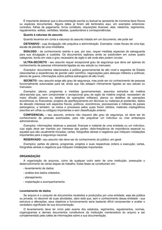 É importante destacar que a documentação escrita ou textual se apresenta de inúmeros tipos físicos
ou espécies documentais. Alguns deles já foram até lembrados aqui, em exemplos anteriores:
contratos, folhas de pagamento, livros contábeis, requisições diversas, atas, relatórios, regimentos,
regulamentos, editais, certidões, tabelas, questionários e correspondências.
Quanto à natureza do assunto
Quando levamos em conta a natureza do assunto tratado em um documento, ele pode ser:
OSTENSIVO - cuja divulgação não prejudica a administração. Exemplos: notas fiscais de uma loja;
escala de plantão de uma imobiliária.
SIGILOSO - de conhecimento restrito e que, por isso, requer medidas especiais de salvaguarda
para sua divulgação e custódia. Os documentos sigilosos ainda se subdividem em outras quatro
categorias, tendo em vista o grau necessário de sigilo e até onde eles podem circular.
ULTRA-SECRETO - seu assunto requer excepcional grau de segurança que deve ser apenas do
conhecimento de pessoas intimamente ligadas ao seu estudo ou manuseio.
Exemplos: documentos relacionados à política governamental de alto nível e segredos de Estado
(descobertas e experiências de grande valor científico; negociações para alianças militares e políticas;
planos de guerra; informações sobre política estrangeira de alto nível).
SECRETO - seu assunto exige alto grau de segurança, mas pode ser cio conhecimento de pessoas
funcionalmente autorizadas para tal, ainda que não estejam intimamente ligadas ao seu estudo ou
manuseio.
Exemplos: planos, programas e medidas governamentais; assuntos extraídos de matéria
ultra-secreta que, sem comprometer o excepcional grau de sigilo da matéria original, necessitam de
maior difusão (planos ou detalhes de operações militares); planos ou detalhes de operações
econômicas ou financeiras; projetos de aperfeiçoamento em técnicas ou materiais já existentes; dados
de elevado interesse sob aspectos físicos, políticos, econômicos, psicossociais e militares de países
estrangeiros, e também, os meios e processos pelos quais foram obtidos; materiais criptográficos
(escritos em cifras ou códigos) importantes e sem classificação anterior.
CONFIDENCIAL - seu assunto, embora não requeira alto grau de segurança, só deve ser do
conhecimento de pessoas autorizadas, para não prejudicar um indivíduo ou criar embaraços
administrativos.
Exemplos: informações relativas a pessoal, finanças e material de uma entidade ou um indivíduo,
cujo sigilo deve ser mantido por interesse das partes; rádio-freqüência de importância especial ou
aquelas que são usualmente trocadas; cartas, fotografias aéreas e negativos que indiquem instalações
importantes para a segurança nacional.
RESERVADO - seu assunto não deve ser do conhecimento do público, em geral.
Exemplos: partes de planos, programas, projetos e suas respectivas ordens e execução; cartas,
fotografias aéreas e negativos que indiquem instalações importantes.
ORGANIZAÇÃO
A organização de arquivos, como de qualquer outro setor de uma instituição, pressupõe o
desenvolvimento de várias etapas de trabalho, Estas fases se constituiriam em:
- levantamento de dados;
- análise dos dados coletados;
- planejamento;
- implantação e acompanhamento.
Levantamento de dados
Se arquivo é o conjunto de documentos recebidos e produzidos por uma entidade, seja ela pública
ou privada, no decorrer de suas atividades, claro está que, sem o conhecimento dessa entidade - sua
estrutura e alterações, seus objetivos e funcionamento seria bastante difícil compreender e avaliar o
verdadeiro significado de sua documentação.
O levantamento deve ter início pelo exame dos estatutos, regimentos, regulamentos, normas,
organogramas e demais documentos constitutivos da instituição mantenedora do arquivo e ser
complementado pela coleta de informações sobre a sua documentação.
 