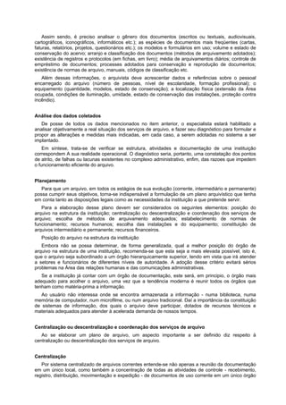 Assim sendo, é preciso analisar o gênero dos documentos (escritos ou textuais, audiovisuais,
cartográficos, iconográficos, informáticos etc.); as espécies de documentos mais freqüentes (cartas,
faturas, relatórios, projetos, questionários etc.); os modelos e formulários em uso; volume e estado de
conservação do acervo; arranjo e classificação dos documentos (métodos de arquivamento adotados);
existência de registros e protocolos (em fichas, em livro); média de arquivamentos diários; controle de
empréstimo de documentos; processes adotados para conservação e reprodução de documentos;
existência de normas de arquivo, manuais, códigos de classificação etc.
Além dessas informações, o arquivista deve acrescentar dados e referências sobre o pessoal
encarregado do arquivo (número de pessoas, nível de escolaridade, formação profissional); o
equipamento (quantidade, modelos, estado de conservação); a localização física (extensão da Área
ocupada, condições de iluminação, umidade, estado de conservação das instalações, proteção contra
incêndio).
Análise dos dados coletados
De posse de todos os dados mencionados no item anterior, o especialista estará habilitado a
analisar objetivamente a real situação dos serviços de arquivo, e fazer seu diagnóstico para formular e
propor as alterações e medidas mais indicadas, em cada caso, a serem adotadas no sistema a ser
implantado.
Em síntese, trata-se de verificar se estrutura, atividades e documentação de uma instituição
correspondem A sua realidade operacional. O diagnóstico seria, portanto, uma constatação dos pontos
de atrito, de falhas ou lacunas existentes no complexo administrativo, enfim, das razoes que impedem
o funcionamento eficiente do arquivo.
Planejamento
Para que um arquivo, em todos os estágios de sua evolução (corrente, intermediário e permanente)
possa cumprir seus objetivos, torna-se indispensável a formulação de um plano arquivístico que tenha
em conta tanto as disposições legais como as necessidades da instituição a que pretende servir.
Para a elaboração desse plano devem ser considerados os seguintes elementos: posição do
arquivo na estrutura da instituição; centralização ou descentralização e coordenação dos serviços de
arquivo; escolha de métodos de arquivamento adequados; estabelecimento de normas de
funcionamento; recursos humanos; escolha das instalações e do equipamento; constituição de
arquivos intermediário e permanente; recursos financeiros.
Posição do arquivo na estrutura da instituição
Embora não se possa determinar, de forma generalizada, qual a melhor posição do órgão de
arquivo na estrutura de uma instituição, recomenda-se que esta seja a mais elevada possível, isto é,
que o arquivo seja subordinado a um órgão hierarquicamente superior, tendo em vista que irá atender
a setores e funcionários de diferentes níveis de autoridade. A adoção desse critério evitará sérios
problemas na Área das relações humanas e das comunicações administrativas.
Se a instituição já contar com um órgão de documentação, este será, em principio, o órgão mais
adequado para acolher o arquivo, uma vez que a tendência moderna é reunir todos os órgãos que
tenham como matéria-prima a informação.
Ao usuário não interessa onde se encontra armazenada a informação - numa biblioteca, numa
memória de computador, num microfilme, ou num arquivo tradicional. Daí a importância da constituição
de sistemas de informação, dos quais o arquivo deve participar, dotados de recursos técnicos e
materiais adequados para atender à acelerada demanda de nossos tempos.
Centralização ou descentralização e coordenação dos serviços de arquivo
Ao se elaborar um plano de arquivo, um aspecto importante a ser definido diz respeito à
centralização ou descentralização dos serviços de arquivo.
Centralização
Por sistema centralizado de arquivos correntes entende-se não apenas a reunião da documentação
em um único local, como também a concentração de todas as atividades de controle - recebimento,
registro, distribuição, movimentação e expedição - de documentos de uso corrente em um único órgão
 