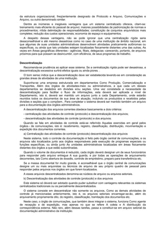 da estrutura organizacional, freqüentemente designado de Protocolo e Arquivo, Comunicações e
Arquivo, ou outra denominado similar.
Dentre as inúmeras e inegáveis vantagens que um sistema centralizado oferece, citam-se:
treinamento mais eficiente do pessoal de arquivo; maiores possibilidades de padronização de normas e
procedimentos; nítida delimitação de responsabilidades; constituição de conjuntos arquivísticos mais
completes; redução dos custos operacionais; economia de espaço e equipamentos.
A despeito dessas vantagens, não se pode ignorar que uma centralização rígida seria
desaconselhável e até mesmo desastrosa como no caso de uma instituição de âmbito nacional, em
que algumas de suas unidades administrativas desenvolvem atividades praticamente autônomas ou
específicas, ou ainda que tais unidades estejam localizadas fisicamente distantes uma das outras, As
vezes em Áreas geográficas diferentes - agências, filiais, delegacias -carecendo, portanto, de arquivos
próximos para que possam se desincumbir, com eficiência, de seus programas de trabalho.
Descentralização
Recomenda-se prudência ao aplicar esse sistema. Se a centralização rígida pode ser desastrosa, a
descentralização excessiva surtirá efeitos iguais ou ainda piores. .
O bom senso indica que a descentralização deve ser estabelecida levando-se em consideração as
grandes áreas de atividades de uma instituição.
Suponha-se uma empresa estruturada em departamentos Como Produção, Comercialização e
Transportes, Além dos órgãos de atividades-meio ou administrativos, e que cada um desses
departamentos se desãobre em divisões e/ou seções. Uma vez constatada a necessidade da
descentralização para facilitar o fluxo de informações, esta deverá ser aplicada a nível de
Departamento, isto é, deverá ser mantido um arquivo junto a cada Departamento, onde estarão
reunidos todos os documentos de sua área de atuação, incluindo os produzidos e recebidos pelas
divisões e seções que o compõem.. Para completar o sistema deverá ser mantido também um arquivo
para a documentação dos órgãos administrativos.
A descentralização dos arquivos correntes obedece basicamente a dois critérios:
- centralização das atividades de controle (protocolo) e descentralização dos arquivos;
- descentralização das atividades de controle (protocolo) e dos arquivos.
Quando se fala em atividades de controle está-se referindo Aquelas exercidas em geral pelos
órgãos.- de comunicações, isto é: recebimento, registro, classificação, distribuição, movimentação e
expedição dos documentos correntes.
a) Centralização das atividades de controle (protocolo) descentralização dos arquivos
Neste sistema, todo o controle da documentação é feito pelo órgão central de comunicações, e os
arquivos são localizados junto aos órgãos responsáveis pela execução de programas especiais ou
funções específicas, ou ainda junto As unidades administrativas localizadas em áreas fisicamente
distantes dos órgãos a que estão subordinadas.
Quando o volume de documentos é reduzido, cada órgão deverá designar um de seus funcionários
para responder pelo arquivo entregue A sua guarda, e por todas as operações de arquivamento
decorrentes, tais Como abertura de dossiês, controle de empréstimo, preparo para transferência etc.
Se a massa documental for muito grande, é aconselhável que o órgão central de comunicações
designe um ou mais arquivistas ou técnicos de arquivo de seu próprio quadro de pessoal para
responder pelos arquivos nos órgãos em que forem localizados.
A esses arquivos descentralizados denomina-se núcleos de arquivo ou arquivos setoriais.
b) Descentralização das atividades de controle (protocolo) e dos arquivos
Este sistema só deverá ser adotado quando puder substituir com vantagens relevantes os sistemas
centralizados tradicionais ou os parcialmente descentralizados.
O sistema consiste em descentralizar não somente os arquivos, Como as demais atividades de
controle já mencionadas anteriormente, isto é, os arquivos setoriais encarregar-se-ão, além do
arquivamento propriamente dito, do registro, classificação, tramitação dos documentos etc.
Neste caso, o órgão de comunicações, que também deve integrar o sistema, funciona Como agente
de recepção e de expedição, mas apenas no que se refere A coleta e A distribuição da
correspondência externa. Não raro, além dessas tarefas, passa a constituir-se em arquivo setorial da
documentação administrativo da instituição.
 