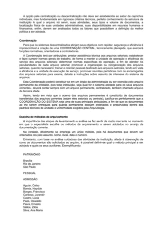 A opção pela centralização ou descentralização não deve ser estabelecida ao sabor de caprichos
individuais, mas fundamentada em rigorosos critérios técnicos, perfeito conhecimento da estrutura da
instituição A qual o arquivo irá servir, suas atividades, seus tipos e volume de documentos, a
localização física de suas unidades administrativas, suas disponibilidades em recursos humanos e
financeiros, enfim, devem ser analisados todos os fatores que possibilitem a definição da melhor
política a ser adotada.
Coordenação
Para que os sistemas descentralizados atinjam seus objetivos com rapidez, segurança e eficiência é
imprescindível a criação de uma COORDENAÇÃO CENTRAL, tecnicamente planejada, que exercerá
funções normativas, orientadoras e controladoras.
A Coordenação terá por atribuições: prestar assistência técnica aos arquivos setoriais; estabelecer
e fazei cumprir normas gerais de trabalho, de forma a manter a unidade de operação e eficiência do
serviço dos arquivos setoriais; determinar normas específicas de operação, a fim de atender As
peculiaridades de cada arquivo setorial; promover a organização ou reorganização dos arquivos
setoriais, quando necessário; treinar e orientar pessoal destinado aos arquivos setoriais, tendo em vista
a eficiência e a unidade de execução de serviço; promover reuniões periódicas com os encarregados
dos arquivos setoriais para exame, debate e instruções sobre assunto de interesse do sistema de
arquivos.
Esta Coordenação poderá constituir-se em um órgão da administração ou ser exercida pelo arquivo
permanente da entidade, pois toda instituição, seja qual for o sistema adotado para os seus arquivos
correntes,. deverá contar sempre com um arquivo permanente, centralizado, também chamado arquivo
de terceira idade.
Assim, tendo em vista que o acervo dos arquivos permanentes é constituído de documentos
transferidos dos arquivos correntes (sejam eles setoriais ou centrais), justifica-se perfeitamente que a
COORDENAÇÃO DO SISTEMA seja uma de suas principais atribuições, a fim de que os documentos
ao Ihe serem entregues para guarda permanente estejam ordenados e preservados dentro dos
padrões técnicos de unidade e uniformidade exigidos pela Arquivologia.
Escolha de métodos de arquivamento
A importância das etapas de levantamento e análise se faz sentir de modo marcante no momento
em que o especialista escolhe os métodos de arquivamento a serem adotados no arranjo da
documentação corrente.
Na verdade, dificilmente se emprega um único método, pois há documentos que devem ser
ordenados ora pelo assunto, nome, local, data e número.
Entretanto, com base na análise cuidadosa das atividades da instituição, aliada à observação de
como os documentos são solicitados ao arquivo, é possível definir-se qual o método principal a ser
adotado e quais os seus auxiliares. Exemplificando:
PATRIMÔNIO
Brasília
Rio de Janeiro
São Paulo
PESSOAL
ADMISSÃO
Aguiar, Celso
Bareta, Haydde
Borges, Francisco
Cardoso, Jurandir
Castro, Lúcia
Paes, Oswaldo
Paiva, Ernesto
Séllos, Zilda
Silva, Ana Maria
 