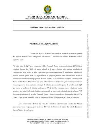 MINISTÉRIO PÚBLICO FEDERAL
PROCURADORIA DA REPÚBLICA NO MUNICÍPIO DE PELOTAS/RS - 2º Ofício
Notícia de Fato n.º 1.29.005.000113/2021-24
PROMOÇÃO DE ARQUIVAMENTO
Trata-se de Notícia de Fato, instaurada a partir de representação do
Sr. Nelson Medeiros da Costa Junior, ex-aluno da Universidade Federal de Pelotas, com o
seguinte teor:
“O então tutor do PET artes visuais na UFPel Fernando Igansi suspendeu bolsa de R$400,00 de
estudante bolsista da PRAE. O motivo alegado é de que o bolsista não realizou atividades de
contrapartida para receber a bolsa e que não apresentou comprovante de atendimento psiquiátrico.
Bolsista realizou oficina no CAPS e participava de grupo de pesquisa como contrapartida. Acatou a
orientação e consultou médico psiquiatra. Acionou o COCEPE e consultou a advogada Samara Schuch
Bueno em São Paulo. Apresentava boas notas. Houve tática dos professores e funcionários que emitiram
inúmeros pareceres para confundir solicitação do bolsista. Houve também queixa de servidor oculto à JF
que negou ter endereço do bolsista, sendo que a PRAE detinha endereço, onde a citação da queixa
aconteceu por edital. Solicitação Solicito seja promovido se houve suspensão indevida de bolsa do PET,
bem como penalização do servidor Fernando Igansi e possiveis conselheiros dos conselhos CLAPET e
COCEPE que teriam se omitido. Além de verificação de qual foi a queixa a JF e quem foi o servidor”
Após instaurada a Notícia de Fato, foi oficiada a Universidade Federal de Pelotas,
que apresentou resposta, por meio do Diretor do Centro de Artes da Ufpel, Professor
Carlos Walter Alves Soares.
PROCURADORIA DA REPÚBLICA NO MUNICÍPIO DE PELOTAS
Rua Vinte e Nove de Junho, nº 200 - Pelotas, RS - CEP 96.075-178
Fone: (53) 3309-1200 – e-mail: prrs-prm-pel@mpf.mp.br
Assinado
com
login
e
senha
por
MAX
DOS
PASSOS
PALOMBO,
em
17/09/2021
16:11.
Para
verificar
a
autenticidade
acesse
http://www.transparencia.mpf.mp.br/validacaodocumento.
Chave
498E9244.32F7B1B9.B3D08DFA.FA178E07
 