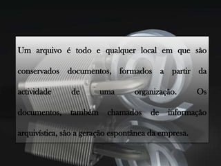 Um arquivo é todo e qualquer local em que são conservados documentos, formados a partir da actividade de uma organização. Os documentos, também chamados de informação arquivística, são a geração espontânea da empresa.