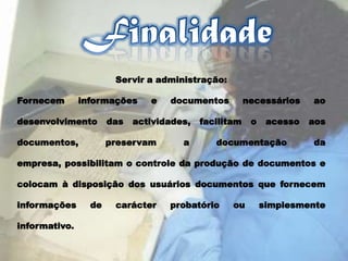 FinalidadeServir a administração: Fornecem informações e documentos necessários ao desenvolvimento das actividades, facilitam o acesso aos documentos, preservam a documentação da empresa, possibilitam o controle da produção de documentos e colocam à disposição dos usuários documentos que fornecem informações de carácter probatório ou simplesmente informativo. 