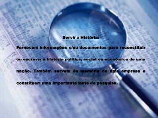 Servir a História: Fornecem informações e/ou documentos para reconstituir ou escrever a história política, social ou económica de uma nação. Também servem de memória de uma empresa e constituem uma importante fonte de pesquisa. 
