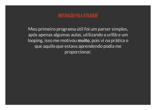 MOTIVAÇÃO PELA UTILIDADE

Meu primeiro programa útil foi um parser simples,
após apenas algumas aulas, utilizando a urllib e um
looping, isso me motivou muito, pois vi na prática o
   que aquilo que estava aprendendo podia me
                  proporcionar.
 