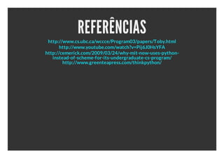 REFERÊNCIAS
 http://www.cs.ubc.ca/wccce/Program03/papers/Toby.html
       http://www.youtube.com/watch?v=Pij6J0HsYFA
http://cemerick.com/2009/03/24/why-mit-now-uses-python-
   instead-of-scheme-for-its-undergraduate-cs-program/
        http://www.greenteapress.com/thinkpython/
 