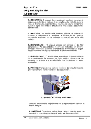 Apostila:                                                        CEFET - 1996

Organização de
Arquivos

    5.1.SEGURANÇA: O arquivo deve apresentar condições mínimas de
    segurança, incluindo-se medidas de prevenção contra incêndio, extravio,
    roubo e deterioração. dependendo da natureza do arquivo é importante
    cuidar do sigilo, impedindo ou dificultando o livre acesso a documentos
    confidenciais.


    5.2.PRECISÃO: O arquivo deve oferecer garantia de precisão na
    consulta a documentos e assegurar a localização de qualquer
    documento arquivado, ou de qualquer documento que tenha sido
    retirado.


    5.3.SIMPLICIDADE:       O arquivo precisa ser simples e de fácil
    compreensão. As possibilidades de erro são reduzidas em arquivos
    simples e funcionais. O número e variedade de documentos não exigem
    necessariamente um arquivo complexo e de difícil entendimento.


    5.4.FLEXIBILIDADE: O arquivo deve acompanhar o desenvolvimento
    ou o crescimento da empresa ou órgão público, ajustando-se ao
    aumento do volume e a complexidade dos documentos a serem
    arquivados.


    5.5.ACESSO: O arquivo deve oferecer condições de consulta imediata,
    proporcionalmente pronta localização dos documentos.




                   VI.OPERAÇÕES DE ARQUIVAMENTO


     Antes do arquivamento propriamente dito é importantíssimo verificar as
     etapas a seguir:


     6.1.INSPEÇÃO: Consiste na verificação de cada documento quanto ao
     seu destino, pois este pode chegar à seção por diversos motivos:

   Luiz Carlos Martins                                              Página 12
 