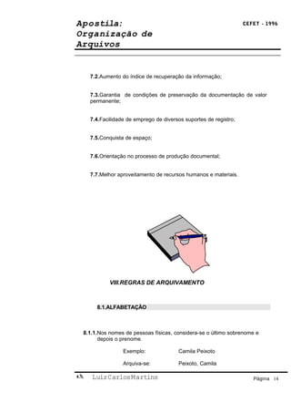 Apostila:                                                         CEFET - 1996

Organização de
Arquivos


    7.2.Aumento do índice de recuperação da informação;


    7.3.Garantia de condições de preservação da documentação de valor
    permanente;


    7.4.Facilidade de emprego de diversos suportes de registro;


    7.5.Conquista de espaço;


    7.6.Orientação no processo de produção documental;


    7.7.Melhor aproveitamento de recursos humanos e materiais.




           VIII.REGRAS DE ARQUIVAMENTO



      8.1.ALFABETAÇÃO



 8.1.1.Nos nomes de pessoas físicas, considera-se o último sobrenome e
       depois o prenome.

                 Exemplo:              Camila Peixoto

                 Arquiva-se:           Peixoto, Camila

   Luiz Carlos Martins                                              Página 14
 