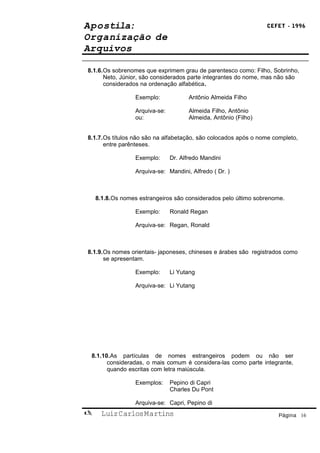 Apostila:                                                         CEFET - 1996

Organização de
Arquivos

8.1.6.Os sobrenomes que exprimem grau de parentesco como: Filho, Sobrinho,
      Neto, Júnior, são considerados parte integrantes do nome, mas não são
      considerados na ordenação alfabética.

                  Exemplo:             Antônio Almeida Filho

                  Arquiva-se:          Almeida Filho, Antônio
                  ou:                  Almeida, Antônio (Filho)


8.1.7.Os títulos não são na alfabetação, são colocados após o nome completo,
      entre parênteses.

                  Exemplo:      Dr. Alfredo Mandini

                  Arquiva-se: Mandini, Alfredo ( Dr. )



    8.1.8.Os nomes estrangeiros são considerados pelo último sobrenome.

                  Exemplo:      Ronald Regan

                  Arquiva-se: Regan, Ronald



8.1.9.Os nomes orientais- japoneses, chineses e árabes são registrados como
      se apresentam.

                  Exemplo:      Li Yutang

                  Arquiva-se: Li Yutang




 8.1.10.As partículas de nomes estrangeiros podem ou não ser
       consideradas, o mais comum é considera-las como parte integrante,
       quando escritas com letra maiúscula.

                  Exemplos:     Pepino di Capri
                                Charles Du Pont

                  Arquiva-se: Capri, Pepino di
     Luiz Carlos Martins                                            Página 16
 