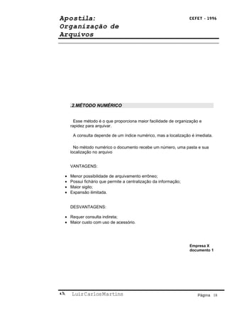 Apostila:                                                         CEFET - 1996

Organização de
Arquivos




     .2.MÉTODO NUMÉRICO


       Esse método é o que proporciona maior facilidade de organização e
     rapidez para arquivar.

      A consulta depende de um índice numérico, mas a localização é imediata.

       No método numérico o documento recebe um número, uma pasta e sua
     localização no arquivo


     VANTAGENS:

 •   Menor possibilidade de arquivamento errôneo;
 •   Possui fichário que permite a centralização da informação;
 •   Maior sigilo;
 •   Expansão ilimitada.


     DESVANTAGENS:

 • Requer consulta indireta;
 • Maior custo com uso de acessório.




                                                                  Empresa X
                                                                  documento 1




    Luiz Carlos Martins                                              Página 18
 