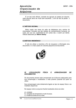 Apostila:                                                         CEFET - 1996

Organização de
Arquivos

        É um dos mais difíceis. consiste em agrupar as pastas por assunto.
    cada assunto deve ser muito bem escolhido , a fim de não se perder o
    documento.



    8.7.MÉTODO DECIMAL

         Muito usado nas áreas de ação de bibliotecas e/ou centros de
    informações. Consiste nas dez classes de conhecimentos humanos, as
    quais, por sua vez, subdividem-se em outras dez, e assim por diante.
    método elaborado por Melvin Dewey



    8.8.MÉTODO MNEMÔNICO

        É arte de utilizar a memória a fim de recuperar a informação e/ou
    documento. é o mais usado em volumes pequenos de documento.




      IX. LOCALIZAÇÃO             FÍSICA      E     ARMAZENAGEM            DE
      DOCUMENTOS

      Os documentos devem estar armazenado em invólucros adequados para
      sua conservação e localizados o mais próximo possível de quem os
      utiliza.

      Sua armazenagem esta diretamente ligada ao tipo de espaço físico e ao
      mobiliário disponível.

      No espaço onde os arquivos ficarão localizados deve-se evitar:

      a) umidade;
      b) variações de temperatura muito bruscas;
      c) incidência direta de luz solar;

     Luiz Carlos Martins                                              Página 21
 