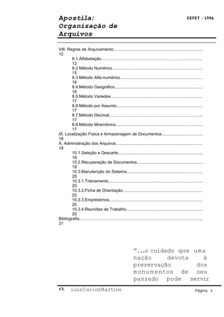 Apostila:                                                                                               CEFET - 1996

Organização de
Arquivos

VIII. Regras de Arquivamento............................................................................
12
        8.1.Alfabetação......................................................................................
        12
        8.2.Método Numérico.............................................................................
        15
        8.3.Método Alfa-numérico......................................................................
        16
        8.4.Método Geográfico...........................................................................
        16
        8.5.Método Variedex..............................................................................
        17
        8.6.Método por Assunto.........................................................................
        17
        8.7.Método Decimal................................................................................
        17
        8.8.Método Mnemônico..........................................................................
        17
IX. Localização Física e Armazenagem de Documentos...................................
18
X. Administração dos Arquivos..........................................................................
18
        10.1.Seleção e Descarte........................................................................
        18
        10.2.Recuperação de Documentos........................................................
        19
        10.3.Manutenção do Sistema.................................................................
        20
        10.3.1.Treinamento................................................................................
        20
        10.3.2.Ficha de Orientação....................................................................
        20
        10.3.3.Empréstimos................................................................................
        20
        10.3.4.Reuniões de Trabalho.................................................................
        20
Bibliografia.........................................................................................................
21




                                                            “...o cuidado que uma
                                                            nação      devota    à
                                                            preservação        dos
                                                            monu m entos de seu
                                                            passado pode servir
        Luiz Carlos Martins                                                                                  Página 4
 