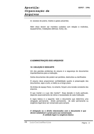 Apostila:                                                       CEFET - 1996

Organização de
Arquivos

    d) excesso de poeira, insetos e gases poluentes;


    Além disso devem ser mantidos cuidados com relação à incêndios,
    equipamentos, instalações elétricas, furtos, etc.




    X.ADMINISTRAÇÃO DOS ARQUIVOS


    10.1.SELEÇÃO E DESCARTE

    Um dos grandes problemas do arquivo é a segurança de documentos
    importantíssimos para a instituição.

    Certos documentos não podem ser perdidos, destruídos ou danificados

    O arquivo deve proporcionar confiabilidade quanto à preservação dos
    documentos, seja a curto, a médio ou a longo prazo.

    Os limites de espaço físico, no entanto, forçam uma revisão constante dos
    arquivos.

    O que manter e o que não manter? Essa decisão é muito particular,
    depende essencialmente da rotina e necessidade de cada Instituição.

    A regra básica é a seguinte: todo o documento que determina uma
    obrigação permanente, direito permanente, de valor permanente ou
    exigência legal deve ser conservado para sempre.



    A obrigação ou o direito relacionados com o documento é que
    devem estabelecer o prazo para sua conservação.
                  A validade legal é a exigência básica



   Luiz Carlos Martins                                             Página 22
 