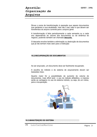 Apostila:                                                       CEFET - 1996

Organização de
Arquivos


     Dá-se o nome de transformação à operação que separa documentos
     que perderam a sua atualidade, mas não o seu valor e que devem ser
     transferidos do arquivo corrente para o arquivo geral.

     A transformação é feita periodicamente a cada semestre ou a cada
     ano dependendo do volume dos documentos ou da dinâmica do
     negócio, podendo também ser chamada descarte.

     O descarte envolve também a eliminação ou destruição de documentos
     que já não tenham mais valor para a instituição




     10.2.RECUPERAÇÃO DE DOCUMENTOS




     Ao ser arquivado, um documento deve ser facilmente recuperado.

     A escolha do método e do sistema de arquivamento devem ser
     baseadas nisso.

     Quanto maior for a possibilidade de aumento do volume de
     documentos, mais difícil será o uso do método alfabético, e maiores
     serão as vantagens no uso do sistema indireto, ou seja, de um índice,
     para a recuperação.




10.3.MANUTENÇÃO DO SISTEMA

   Luiz Carlos Martins                                               Página 23
 