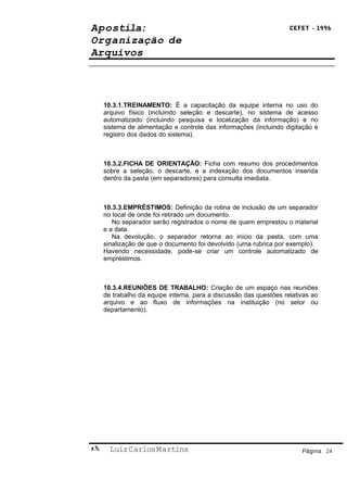 Apostila:                                                          CEFET - 1996

Organização de
Arquivos



    10.3.1.TREINAMENTO: É a capacitação da equipe interna no uso do
    arquivo físico (incluindo seleção e descarte), no sistema de acesso
    automatizado (incluindo pesquisa e localização da informação) e no
    sistema de alimentação e controle das informações (incluindo digitação e
    registro dos dados do sistema).



    10.3.2.FICHA DE ORIENTAÇÃO: Ficha com resumo dos procedimentos
    sobre a seleção, o descarte, e a indexação dos documentos inserida
    dentro da pasta (em separadores) para consulta imediata.



    10.3.3.EMPRÉSTIMOS: Definição da rotina de inclusão de um separador
    no local de onde foi retirado um documento.
       No separador serão registrados o nome de quem emprestou o material
    e a data.
       Na devolução, o separador retorna ao início da pasta, com uma
    sinalização de que o documento foi devolvido (uma rubrica por exemplo).
    Havendo necessidade, pode-se criar um controle automatizado de
    empréstimos.



    10.3.4.REUNIÕES DE TRABALHO: Criação de um espaço nas reuniões
    de trabalho da equipe interna, para a discussão das questões relativas ao
    arquivo e ao fluxo de informações na instituição (no setor ou
    departamento).




     Luiz Carlos Martins                                              Página 24
 