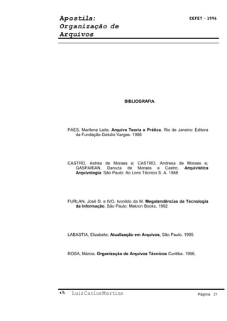 Apostila:                                                        CEFET - 1996

Organização de
Arquivos




                                BIBLIOGRAFIA




    PAES, Marilena Leite. Arquivo Teoria e Prática. Rio de Janeiro: Editora
       da Fundação Getulio Vargas. 1986




    CASTRO, Astréa de Moraes e; CASTRO, Andresa de Moraes e;
       GASPARIAN, Danuza de Moraes e Castro. Arquivística
       Arquivologia. São Paulo: Ao Livro Técnico S. A. 1988




    FURLAN, José D. e IVO, Ivonildo da M. Megatendências da Tecnologia
       da Informação. São Paulo: Makron Books, 1992




    LABASTIA, Elizabete; Atualização em Arquivos. São Paulo. 1995



    ROSA, Márcia. Organização de Arquivos Técnicos Curitiba. 1996.




     Luiz Carlos Martins                                            Página 25
 