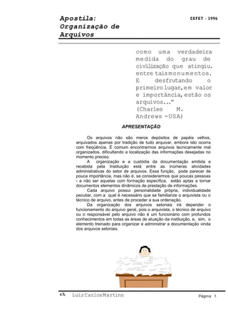 Apostila:                                                        CEFET - 1996

Organização de
Arquivos

                                    como uma verdadeira
                                    medida do grau de
                                    civilização que atingiu.
                                    entre tais monu m entos.
                                    E      desfrutando     o
                                    primeiro lugar,em valor
                                    e importância, estão os
                                    arquivos...”
                                    (Charles      M.
                                    Andrews - USA)
                             APRESENTAÇÃO

           Os arquivos não são meros depósitos de papéis velhos,
     arquivados apenas por tradição de tudo arquivar, embora isto ocorra
     com freqüência. É comum encontrarmos arquivos tecnicamente mal
     organizados, dificultando a localização das informações desejadas no
     momento preciso.
           A organização e a custódia da documentação emitida e
     recebida pela Instituição está entre as inúmeras atividades
     administrativas do setor de arquivos. Essa função, pode parecer de
     pouca importância, mas não é, se considerarmos que poucas pessoas
     - a não ser aquelas com formação específica, estão aptas a tornar
     documentos elementos dinâmicos de prestação de informações.
           Cada arquivo possui personalidade própria, individualidade
     peculiar, com a qual é necessário que se familiarize o arquivista ou o
     técnico de arquivo, antes de proceder a sua ordenação.
           Da organização dos arquivos setoriais irá depender o
     funcionamento do arquivo geral, pois o arquivista, o técnico de arquivo
     ou o responsável pelo arquivo não é um funcionário com profundos
     conhecimentos em todas as áreas de atuação da instituição, e, sim, o
     elemento treinado para organizar e administrar a documentação vinda
     dos arquivos setoriais.




   Luiz Carlos Martins                                              Página 5
 