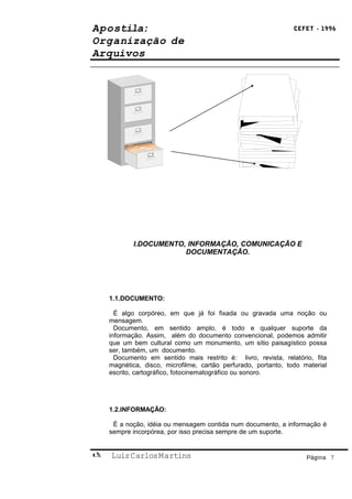 Apostila:                                                       CEFET - 1996

Organização de
Arquivos




           I.DOCUMENTO, INFORMAÇÃO, COMUNICAÇÃO E
                       DOCUMENTAÇÃO.




    1.1.DOCUMENTO:

      É algo corpóreo, em que já foi fixada ou gravada uma noção ou
    mensagem.
      Documento, em sentido amplo, é todo e qualquer suporte da
    informação. Assim, além do documento convencional, podemos admitir
    que um bem cultural como um monumento, um sítio paisagístico possa
    ser, também, um documento.
      Documento em sentido mais restrito é: livro, revista, relatório, fita
    magnética, disco, microfilme, cartão perfurado, portanto, todo material
    escrito, cartográfico, fotocinematográfico ou sonoro.




    1.2.INFORMAÇÃO:

     É a noção, idéia ou mensagem contida num documento, a informação é
    sempre incorpórea, por isso precisa sempre de um suporte.


   Luiz Carlos Martins                                             Página 7
 