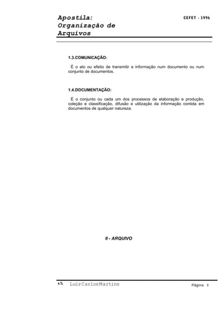 Apostila:                                                      CEFET - 1996

Organização de
Arquivos


    1.3.COMUNICAÇÃO:

     É o ato ou efeito de transmitir a informação num documento ou num
    conjunto de documentos.



    1.4.DOCUMENTAÇÃO:

     É o conjunto ou cada um dos processos de elaboração e produção,
    coleção e classificação, difusão e utilização da informação contida em
    documentos de qualquer natureza.




                       II - ARQUIVO




   Luiz Carlos Martins                                            Página 8
 