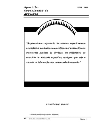 Apostila:                                        CEFET - 1996

Organização de
Arquivos




 “Arquivo é um conjunto de documentos; organicamente

 acumulados; produzidos ou recebidos por pessoa física e

 instituições públicas ou privadas, em decorrência do

 exercício de atividade específica, qualquer que seja o

 suporte da informação ou a natureza do documento.”




                        III.FUNÇÕES DO ARQUIVO




    Entre as principais podemos ressaltar:

   Luiz Carlos Martins                             Página 9
 