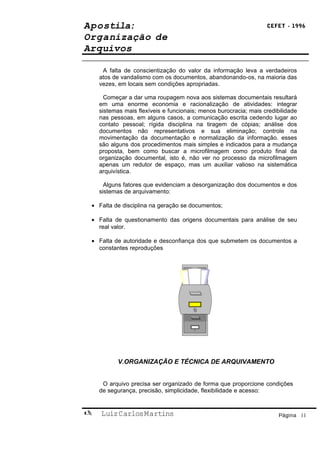 Apostila:                                                         CEFET - 1996

Organização de
Arquivos

     A falta de conscientização do valor da informação leva a verdadeiros
    atos de vandalismo com os documentos, abandonando-os, na maioria das
    vezes, em locais sem condições apropriadas.

      Começar a dar uma roupagem nova aos sistemas documentais resultará
    em uma enorme economia e racionalização de atividades: integrar
    sistemas mais flexíveis e funcionais; menos burocracia; mais credibilidade
    nas pessoas, em alguns casos, a comunicação escrita cedendo lugar ao
    contato pessoal; rígida disciplina na tiragem de cópias; análise dos
    documentos não representativos e sua eliminação; controle na
    movimentação da documentação e normalização da informação. esses
    são alguns dos procedimentos mais simples e indicados para a mudança
    proposta, bem como buscar a microfilmagem como produto final da
    organização documental, isto é, não ver no processo da microfilmagem
    apenas um redutor de espaço, mas um auxiliar valioso na sistemática
    arquivística.

      Alguns fatores que evidenciam a desorganização dos documentos e dos
    sistemas de arquivamento:

 • Falta de disciplina na geração se documentos;

 • Falta de questionamento das origens documentais para análise de seu
   real valor.

 • Falta de autoridade e desconfiança dos que submetem os documentos a
   constantes reproduções




          V.ORGANIZAÇÃO E TÉCNICA DE ARQUIVAMENTO


     O arquivo precisa ser organizado de forma que proporcione condições
    de segurança, precisão, simplicidade, flexibilidade e acesso:


   Luiz Carlos Martins                                                Página 11
 