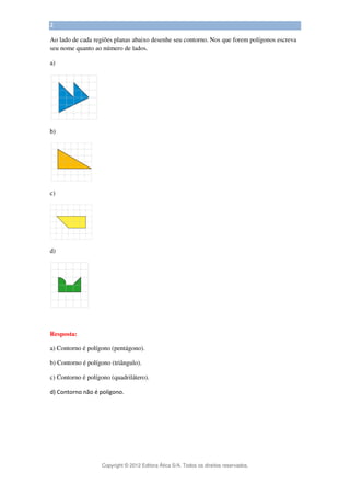 Copyright © 2012 Editora Ática S/A. Todos os direitos reservados. 
2 
Ao lado de cada regiões planas abaixo desenhe seu contorno. Nos que forem polígonos escreva 
seu nome quanto ao número de lados. 
a) 
b) 
c) 
d) 
Resposta: 
a) Contorno é polígono (pentágono). 
b) Contorno é polígono (triângulo). 
c) Contorno é polígono (quadrilátero). 
d) Contorno não é polígono. 
 