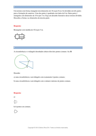 Copyright © 2012 Editora Ática S/A. Todos os direitos reservados. 
3 
Um terreno com forma retangular tem dimensões de 18 m por 8 m e foi dividido em três partes 
para a formação de canteiros. Uma das partes é quadrada com lados de 8 m. Outra parte é 
retangular com dimensões de 10 m por 3 m. Faça um desenho ilustrativo desse terreno dividido. 
Descubra a forma e as dimensões da terceira parte. 
Resposta: 
Retangular com medida de 10 m por 5 m. 
4 
A circunferência e o triângulo desenhados abaixo têm dois pontos comuns: A e B. 
Desenhe: 
a) uma circunferência e um triângulo com exatamente 4 pontos comuns; 
b) uma circunferência e um triângulo com o número máximo de pontos comuns. 
Resposta: 
a) 
b) 6 pontos em comuns. 
 