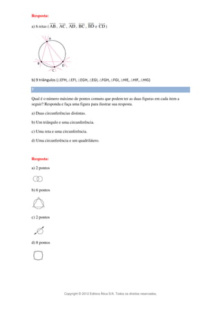 suur 
suur 
suur 
suur 
Copyright © 2012 Editora Ática S/A. Todos os direitos reservados. 
Resposta: 
suur 
a) 6 retas (AB 
, AC 
, AD 
, BC 
, e CD 
) 
b) 9 triângulos (EFH, EFI, EGH, EGI, FGH, FGI, HIE, HIF, HIG) 
7 
Qual é o número máximo de pontos comuns que podem ter as duas figuras em cada item a 
seguir? Responda e faça uma figura para ilustrar sua resposta. 
a) Duas circunferências distintas. 
b) Um triângulo e uma circunferência. 
c) Uma reta e uma circunferência. 
d) Uma circunferência e um quadrilátero. 
Resposta: 
a) 2 pontos 
b) 6 pontos 
c) 2 pontos 
d) 8 pontos 
 