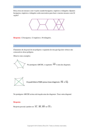 Copyright © 2012 Editora Ática S/A. Todos os direitos reservados. 
8 
Elisa criou um mosaico com 4 seções usando hexágonos, trapézios e triângulos. Quantos 
hexágonos, trapézios e triângulos serão necessários para fazer o mesmo mosaico com 24 
seções? 
Resposta: 12 hexágonos, 12 trapézios e 36 triângulos. 
9 
Chamamos de diagonal de um polígono o segmento de reta que liga dois vértices não 
consecutivos desse polígono. 
Observe estes exemplos: 
No pentágono ABCDE, o segmento AD é uma das diagonais. 
O quadrilátero PQRS possui duas diagonais: PR e SQ. 
No pentágono ABCDE acima está traçada uma das diagonais. Trace outra diagonal. 
Resposta: 
Resposta pessoal; (podem ser AC, BE,BD ou CE ). 
 
