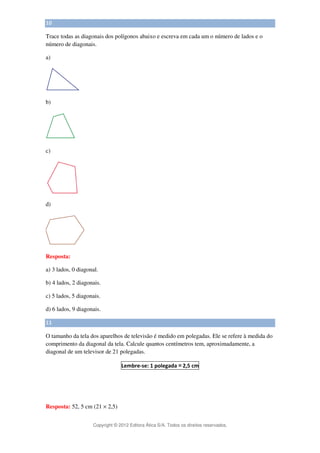 Copyright © 2012 Editora Ática S/A. Todos os direitos reservados. 
10 
Trace todas as diagonais dos polígonos abaixo e escreva em cada um o número de lados e o 
número de diagonais. 
a) 
b) 
c) 
d) 
Resposta: 
a) 3 lados, 0 diagonal. 
b) 4 lados, 2 diagonais. 
c) 5 lados, 5 diagonais. 
d) 6 lados, 9 diagonais. 
11 
O tamanho da tela dos aparelhos de televisão é medido em polegadas. Ele se refere à medida do 
comprimento da diagonal da tela. Calcule quantos centímetros tem, aproximadamente, a 
diagonal de um televisor de 21 polegadas. 
Lembre-se: 1 polegada 
≅ 
2,5 cm 
Resposta: 52, 5 cm (21 × 2,5) 
 