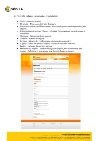 2- Preencha todas as informações requisitadas:
• Título – Nome do arquivo
• Descrição – Uma breve descrição do arquivo
• Unidade Organizacional Elaboradora - Unidade Organizacional responsável pelo
arquivo.
• Unidades Organizacionais Clientes - Unidade Organizacional que é destinado o
documento
• Tipologia – Categorização do arquivo
• Número – Número do arquivo
• Revisão – Número da revisão em que o documento se encontra
• Vigência – Data em que esse arquivo é válido ou não está “vencido”
• Portlets – Ativação dos portlets laterais.
• Download do Arquivo - Disponibilização do arquivo para download ou não
• Aquivo – Selecionar o arquivo que será disponibilizado na intranet
 
