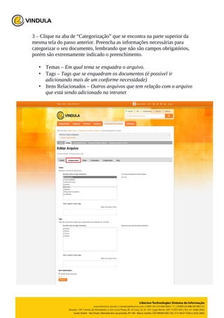 3 – Clique na aba de “Categorização” que se encontra na parte superior da
mesma tela do passo anterior. Preencha as informações necessárias para
categorizar o seu documento, lembrando que não são campos obrigatórios,
porém são extremamente indicado o preenchimento.
• Temas – Em qual tema se enquadra o arquivo.
• Tags – Tags que se enquadram os documentos (é possível ir
adicionando mais de um conforme necessidade)
• Itens Relacionados – Outros arquivos que tem relação com o arquivo
que está sendo adicionado na intranet
 