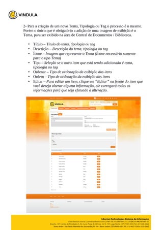 2- Para a criação de um novo Tema, Tipologia ou Tag o processo é o mesmo.
Porém o único que é obrigatório a adição de uma imagem de exibição é o
Tema, para ser exibido na área de Central de Documentos / Biblioteca.
• Título – Título do tema, tipologia ou tag
• Descrição – Descrição do tema, tipologia ou tag
• Ícone – Imagem que represente o Tema (Ícone necessário somente
para o tipo Tema)
• Tipo – Seleção se o novo item que está sendo adicionado é tema,
tipologia ou tag
• Ordenar – Tipo de ordenação da exibição dos itens
• Ordem – Tipo de ordenação da exibição dos itens
• Editar – Para editar um item, clique em “Editar” na frente do item que
você deseja alterar alguma informação, ele carregará todas as
informações para que seja efetuado a alteração.
 
