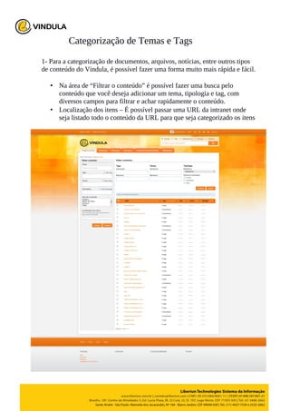 Categorização de Temas e Tags
1- Para a categorização de documentos, arquivos, notícias, entre outros tipos
de conteúdo do Vindula, é possível fazer uma forma muito mais rápida e fácil.
• Na área de “Filtrar o conteúdo” é possível fazer uma busca pelo
conteúdo que você deseja adicionar um tema, tipologia e tag, com
diversos campos para filtrar e achar rapidamente o conteúdo.
• Localização dos itens – É possível passar uma URL da intranet onde
seja listado todo o conteúdo da URL para que seja categorizado os itens
 