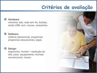 Critérios de avaliação Hardware  memória, tela, rede sem fio, teclado,  saída USB, som, mouse, acessórios. Software sistema operacional, programas, programas educacionais, jogos. Design ergonomia, monitor / resolução da tela, peso, equipamento, formato convencional, ícones. 