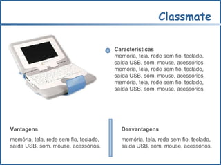 Classmate Características memória, tela, rede sem fio, teclado,  saída USB, som, mouse, acessórios.  memória, tela, rede sem fio, teclado,  saída USB, som, mouse, acessórios. memória, tela, rede sem fio, teclado,  saída USB, som, mouse, acessórios. Vantagens memória, tela, rede sem fio, teclado,  saída USB, som, mouse, acessórios. Desvantagens memória, tela, rede sem fio, teclado,  saída USB, som, mouse, acessórios. 