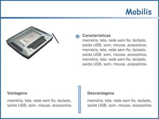 Mobilis Características memória, tela, rede sem fio, teclado,  saída USB, som, mouse, acessórios.  memória, tela, rede sem fio, teclado,  saída USB, som, mouse, acessórios. memória, tela, rede sem fio, teclado,  saída USB, som, mouse, acessórios. Vantagens memória, tela, rede sem fio, teclado,  saída USB, som, mouse, acessórios. Desvantagens memória, tela, rede sem fio, teclado,  saída USB, som, mouse, acessórios. 