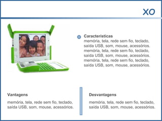 XO Características memória, tela, rede sem fio, teclado,  saída USB, som, mouse, acessórios.  memória, tela, rede sem fio, teclado,  saída USB, som, mouse, acessórios. memória, tela, rede sem fio, teclado,  saída USB, som, mouse, acessórios. Vantagens memória, tela, rede sem fio, teclado,  saída USB, som, mouse, acessórios. Desvantagens memória, tela, rede sem fio, teclado,  saída USB, som, mouse, acessórios. 